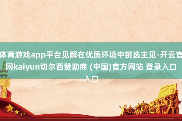 体育游戏app平台见解在优质环境中挑选主见-开云官网kaiyun切尔西赞助商 (中国)官方网站 登录入口