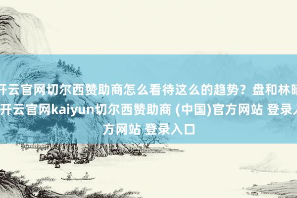 开云官网切尔西赞助商怎么看待这么的趋势？盘和林暗示-开云官网kaiyun切尔西赞助商 (中国)官方网站 登录入口