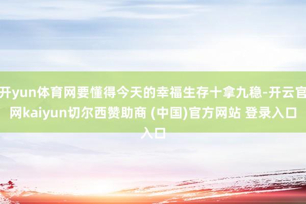 开yun体育网要懂得今天的幸福生存十拿九稳-开云官网kaiyun切尔西赞助商 (中国)官方网站 登录入口