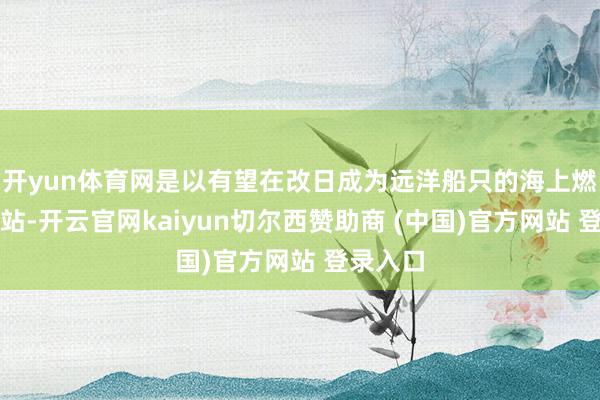 开yun体育网是以有望在改日成为远洋船只的海上燃料补充站-开云官网kaiyun切尔西赞助商 (中国)官方网站 登录入口