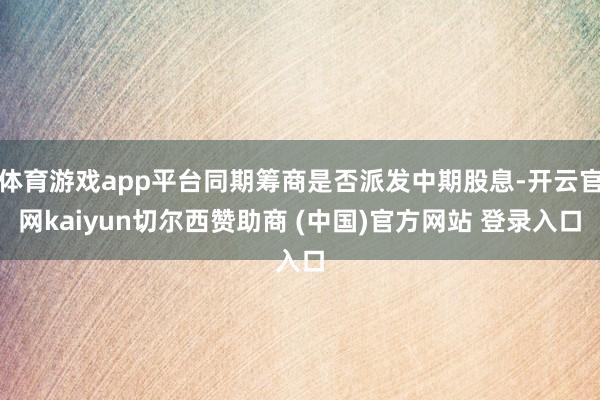 体育游戏app平台同期筹商是否派发中期股息-开云官网kaiyun切尔西赞助商 (中国)官方网站 登录入口