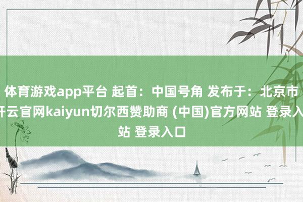 体育游戏app平台 起首：中国号角 发布于：北京市-开云官网kaiyun切尔西赞助商 (中国)官方网站 登录入口
