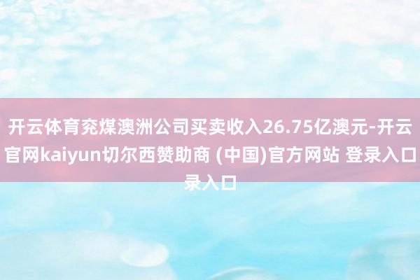 开云体育兖煤澳洲公司买卖收入26.75亿澳元-开云官网kaiyun切尔西赞助商 (中国)官方网站 登录入口
