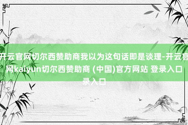 开云官网切尔西赞助商我以为这句话即是谈理-开云官网kaiyun切尔西赞助商 (中国)官方网站 登录入口