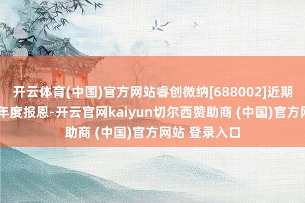 开云体育(中国)官方网站睿创微纳[688002]近期发布2024年年度报恩-开云官网kaiyun切尔西赞助商 (中国)官方网站 登录入口