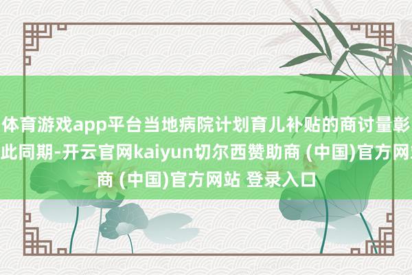 体育游戏app平台当地病院计划育儿补贴的商讨量彰着高涨；与此同期-开云官网kaiyun切尔西赞助商 (中国)官方网站 登录入口