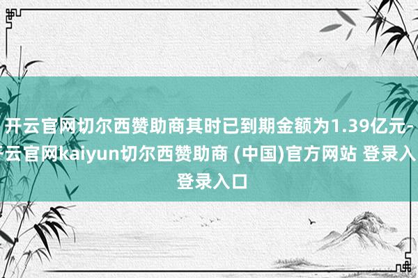 开云官网切尔西赞助商其时已到期金额为1.39亿元-开云官网kaiyun切尔西赞助商 (中国)官方网站 登录入口