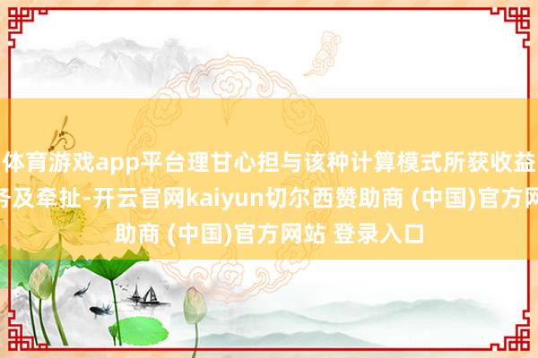 体育游戏app平台理甘心担与该种计算模式所获收益相匹配的义务及牵扯-开云官网kaiyun切尔西赞助商 (中国)官方网站 登录入口