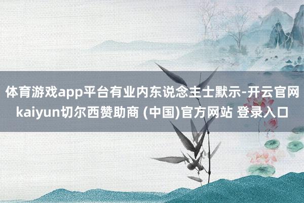 体育游戏app平台　　有业内东说念主士默示-开云官网kaiyun切尔西赞助商 (中国)官方网站 登录入口