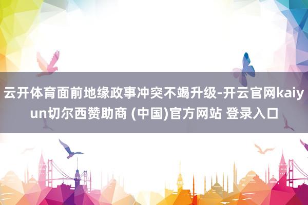 云开体育面前地缘政事冲突不竭升级-开云官网kaiyun切尔西赞助商 (中国)官方网站 登录入口