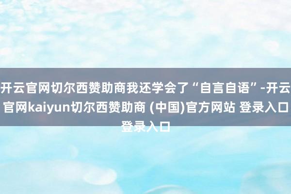 开云官网切尔西赞助商我还学会了“自言自语”-开云官网kaiyun切尔西赞助商 (中国)官方网站 登录入口