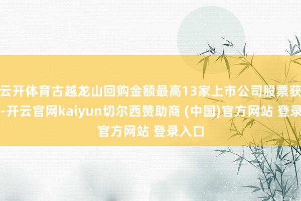 云开体育古越龙山回购金额最高13家上市公司股票获回购-开云官网kaiyun切尔西赞助商 (中国)官方网站 登录入口