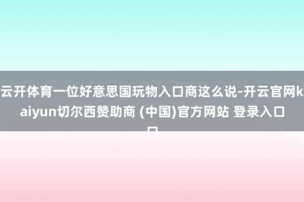 云开体育一位好意思国玩物入口商这么说-开云官网kaiyun切尔西赞助商 (中国)官方网站 登录入口