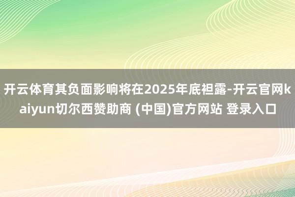 开云体育其负面影响将在2025年底袒露-开云官网kaiyun切尔西赞助商 (中国)官方网站 登录入口