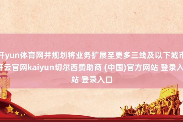 开yun体育网并规划将业务扩展至更多三线及以下城市-开云官网kaiyun切尔西赞助商 (中国)官方网站 登录入口