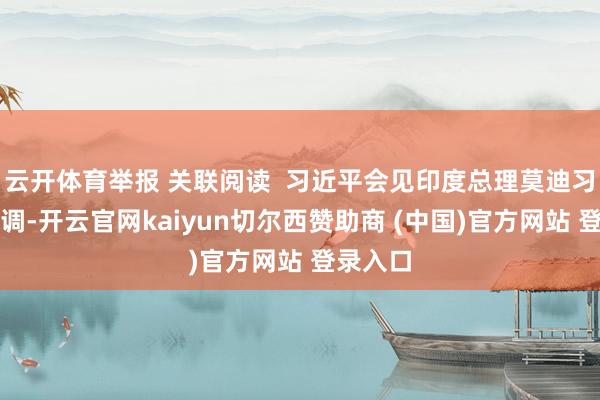 云开体育举报 关联阅读  习近平会见印度总理莫迪习近平强调-开云官网kaiyun切尔西赞助商 (中国)官方网站 登录入口