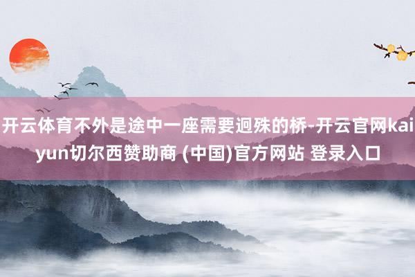 开云体育不外是途中一座需要迥殊的桥-开云官网kaiyun切尔西赞助商 (中国)官方网站 登录入口
