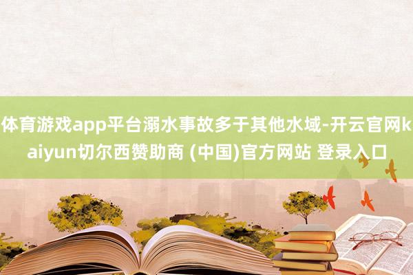 体育游戏app平台溺水事故多于其他水域-开云官网kaiyun切尔西赞助商 (中国)官方网站 登录入口