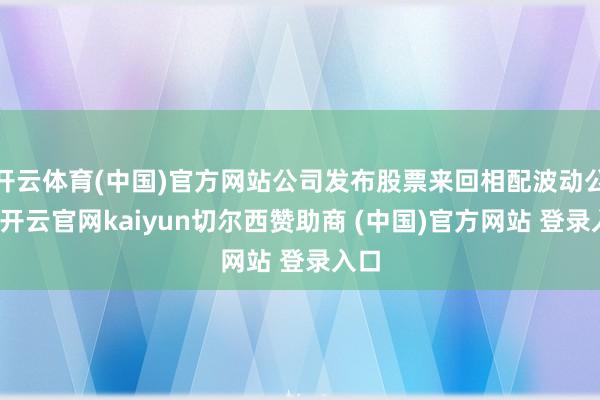 开云体育(中国)官方网站公司发布股票来回相配波动公告-开云官网kaiyun切尔西赞助商 (中国)官方网站 登录入口