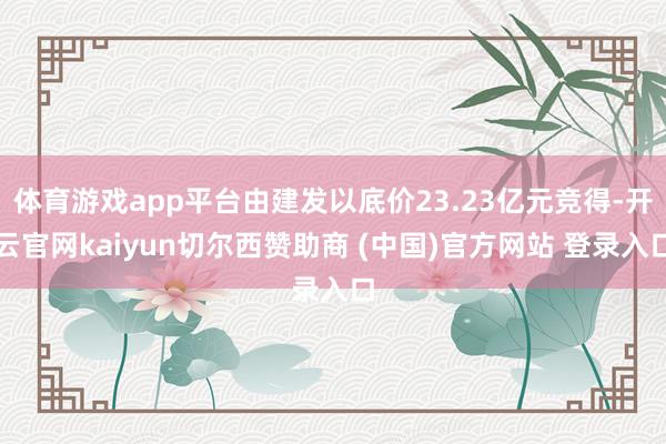 体育游戏app平台由建发以底价23.23亿元竞得-开云官网kaiyun切尔西赞助商 (中国)官方网站 登录入口