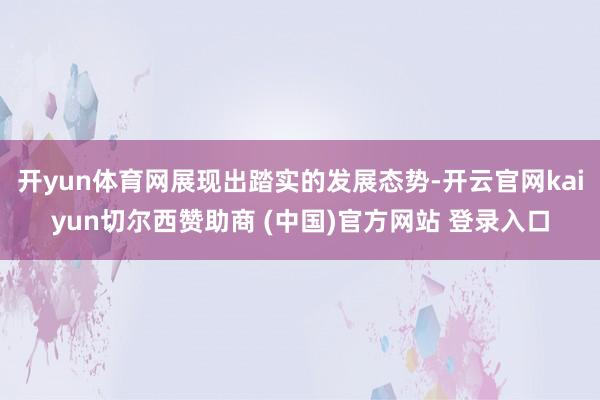开yun体育网展现出踏实的发展态势-开云官网kaiyun切尔西赞助商 (中国)官方网站 登录入口