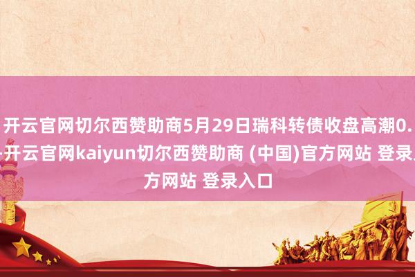 开云官网切尔西赞助商5月29日瑞科转债收盘高潮0.2%-开云官网kaiyun切尔西赞助商 (中国)官方网站 登录入口
