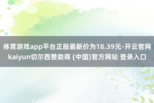体育游戏app平台正股最新价为18.39元-开云官网kaiyun切尔西赞助商 (中国)官方网站 登录入口