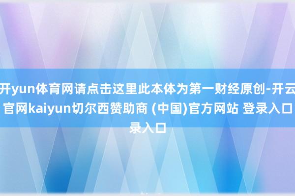 开yun体育网请点击这里此本体为第一财经原创-开云官网kaiyun切尔西赞助商 (中国)官方网站 登录入口