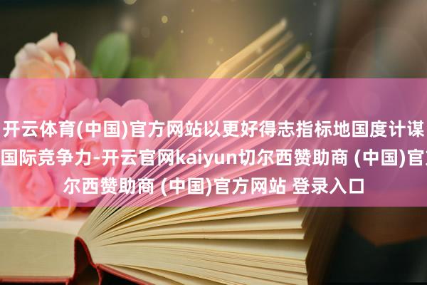 开云体育(中国)官方网站以更好得志指标地国度计谋条件并补助产物国际竞争力-开云官网kaiyun切尔西赞助商 (中国)官方网站 登录入口