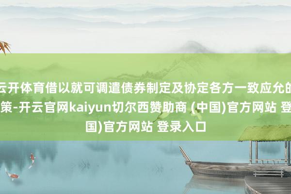 云开体育借以就可调遣债券制定及协定各方一致应允的重组决策-开云官网kaiyun切尔西赞助商 (中国)官方网站 登录入口