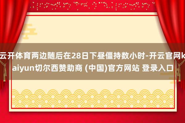 云开体育两边随后在28日下昼僵持数小时-开云官网kaiyun切尔西赞助商 (中国)官方网站 登录入口