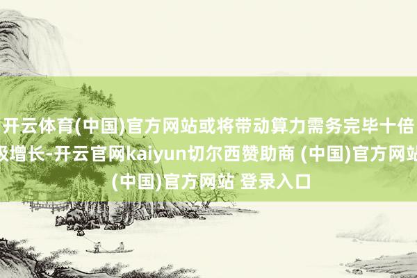 开云体育(中国)官方网站或将带动算力需务完毕十倍乃至百倍级增长-开云官网kaiyun切尔西赞助商 (中国)官方网站 登录入口