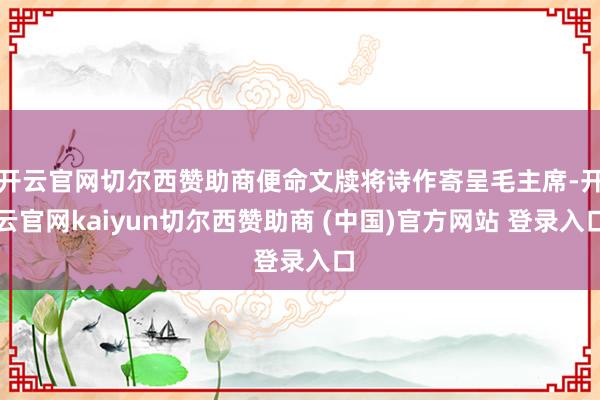 开云官网切尔西赞助商便命文牍将诗作寄呈毛主席-开云官网kaiyun切尔西赞助商 (中国)官方网站 登录入口