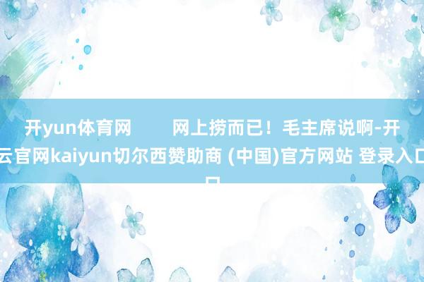 开yun体育网        网上捞而已！毛主席说啊-开云官网kaiyun切尔西赞助商 (中国)官方网站 登录入口