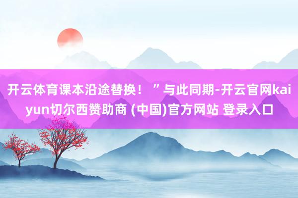 开云体育课本沿途替换！ ”与此同期-开云官网kaiyun切尔西赞助商 (中国)官方网站 登录入口