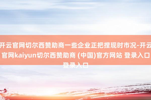 开云官网切尔西赞助商一些企业正把捏现时市况-开云官网kaiyun切尔西赞助商 (中国)官方网站 登录入口