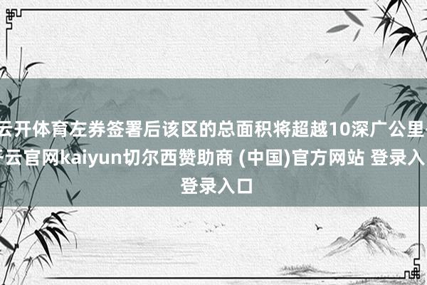 云开体育左券签署后该区的总面积将超越10深广公里-开云官网kaiyun切尔西赞助商 (中国)官方网站 登录入口