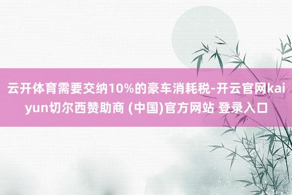云开体育需要交纳10%的豪车消耗税-开云官网kaiyun切尔西赞助商 (中国)官方网站 登录入口