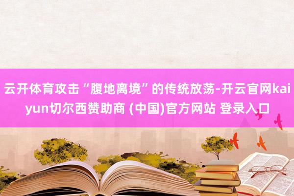 云开体育攻击“腹地离境”的传统放荡-开云官网kaiyun切尔西赞助商 (中国)官方网站 登录入口