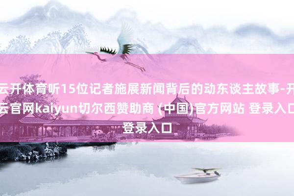 云开体育听15位记者施展新闻背后的动东谈主故事-开云官网kaiyun切尔西赞助商 (中国)官方网站 登录入口