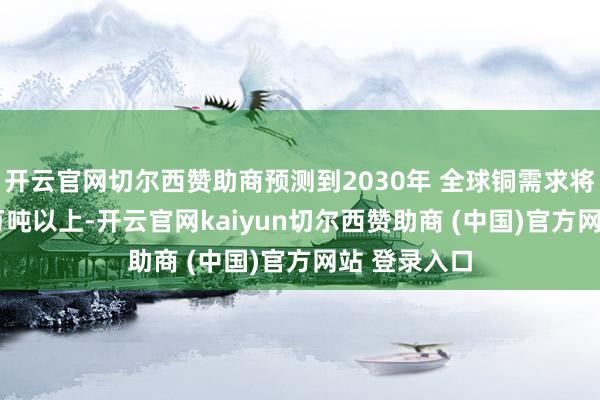 开云官网切尔西赞助商预测到2030年 全球铜需求将达到3000万吨以上-开云官网kaiyun切尔西赞助商 (中国)官方网站 登录入口