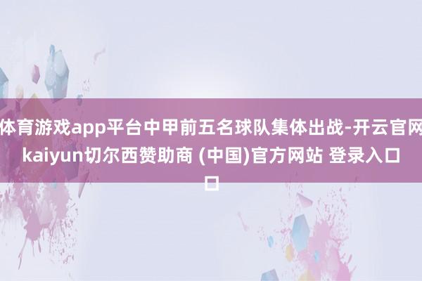 体育游戏app平台中甲前五名球队集体出战-开云官网kaiyun切尔西赞助商 (中国)官方网站 登录入口