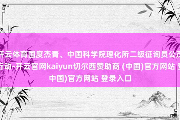 开云体育国度杰青、中国科学院理化所二级征询员公茂琼干与行动-开云官网kaiyun切尔西赞助商 (中国)官方网站 登录入口