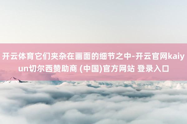 开云体育它们夹杂在画面的细节之中-开云官网kaiyun切尔西赞助商 (中国)官方网站 登录入口
