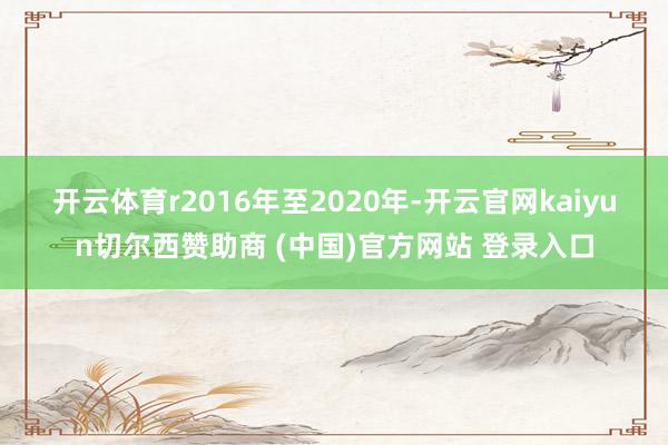 开云体育r　　2016年至2020年-开云官网kaiyun切尔西赞助商 (中国)官方网站 登录入口