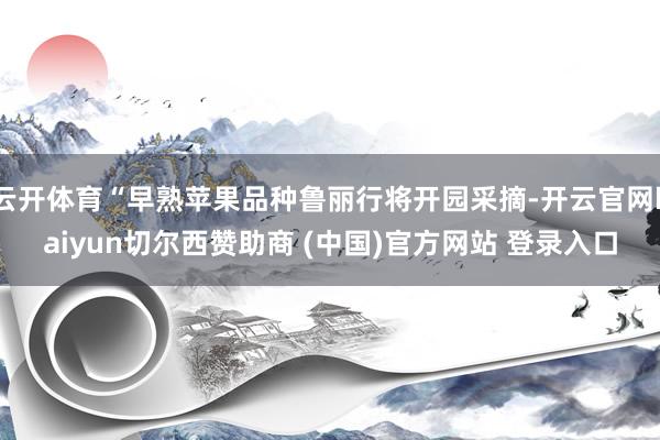 云开体育“早熟苹果品种鲁丽行将开园采摘-开云官网kaiyun切尔西赞助商 (中国)官方网站 登录入口