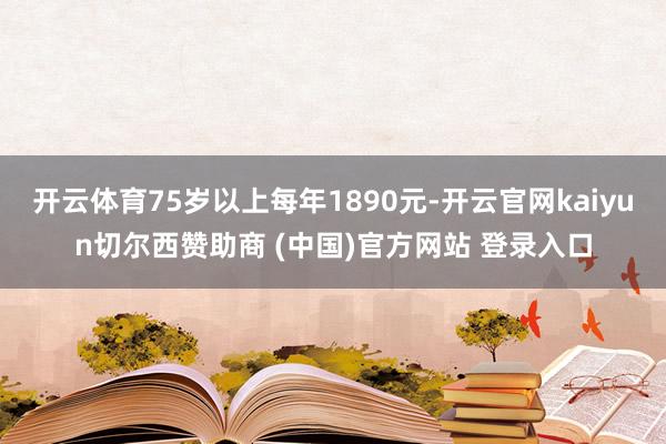开云体育75岁以上每年1890元-开云官网kaiyun切尔西赞助商 (中国)官方网站 登录入口