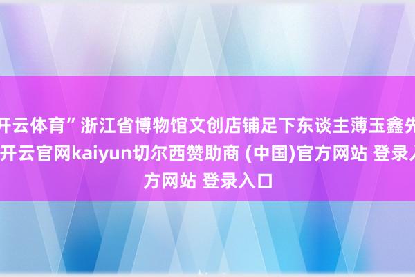 开云体育”浙江省博物馆文创店铺足下东谈主薄玉鑫先容-开云官网kaiyun切尔西赞助商 (中国)官方网站 登录入口