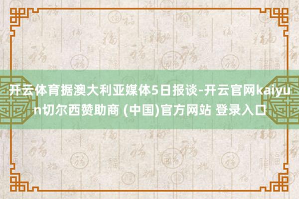 开云体育据澳大利亚媒体5日报谈-开云官网kaiyun切尔西赞助商 (中国)官方网站 登录入口