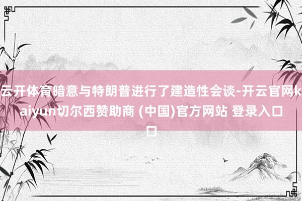 云开体育暗意与特朗普进行了建造性会谈-开云官网kaiyun切尔西赞助商 (中国)官方网站 登录入口